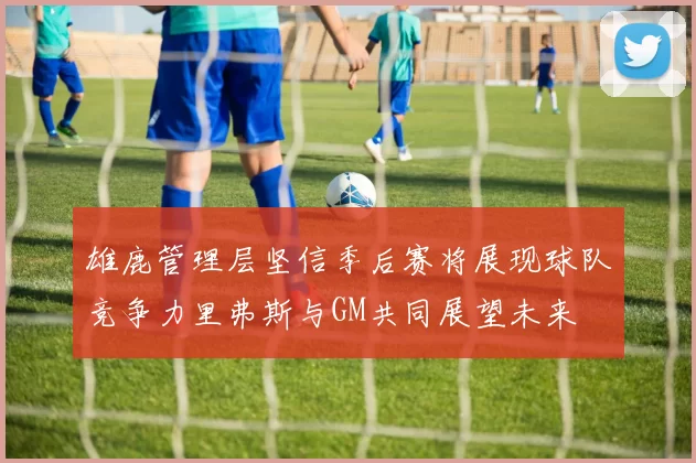 雄鹿管理层坚信季后赛将展现球队竞争力里弗斯与GM共同展望未来