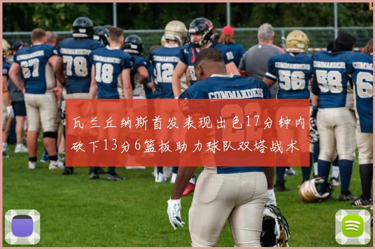 瓦兰丘纳斯首发表现出色17分钟内砍下13分6篮板助力球队双塔战术