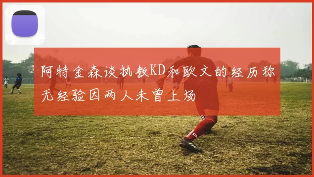 阿特金森谈执教KD和欧文的经历称无经验因两人未曾上场