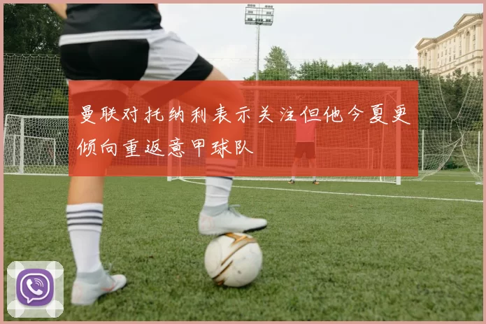 曼联对托纳利表示关注但他今夏更倾向重返意甲球队