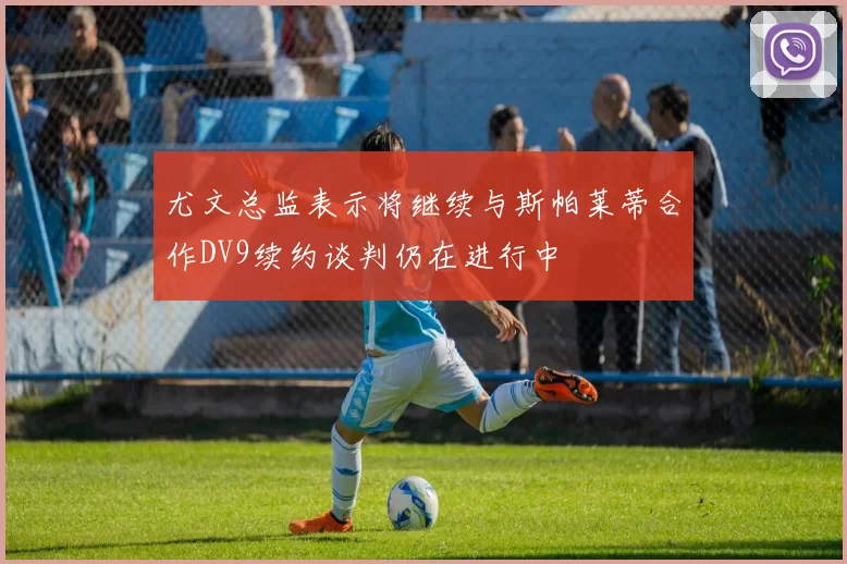 尤文总监表示将继续与斯帕莱蒂合作DV9续约谈判仍在进行中