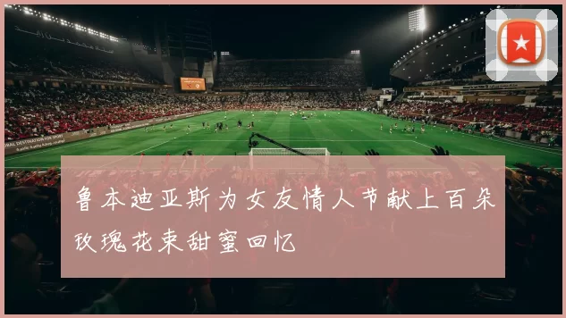 鲁本迪亚斯为女友情人节献上百朵玫瑰花束甜蜜回忆