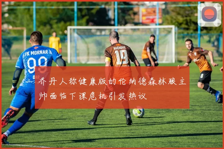 乔丹人称健康版的伦纳德森林狼主帅面临下课危机引发热议