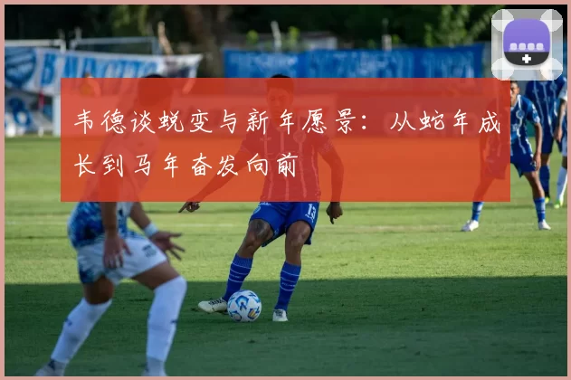 韦德谈蜕变与新年愿景：从蛇年成长到马年奋发向前