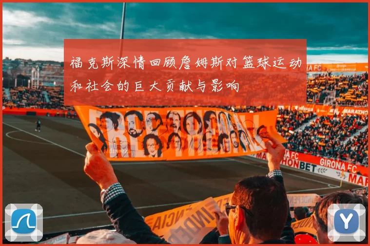 福克斯深情回顾詹姆斯对篮球运动和社会的巨大贡献与影响