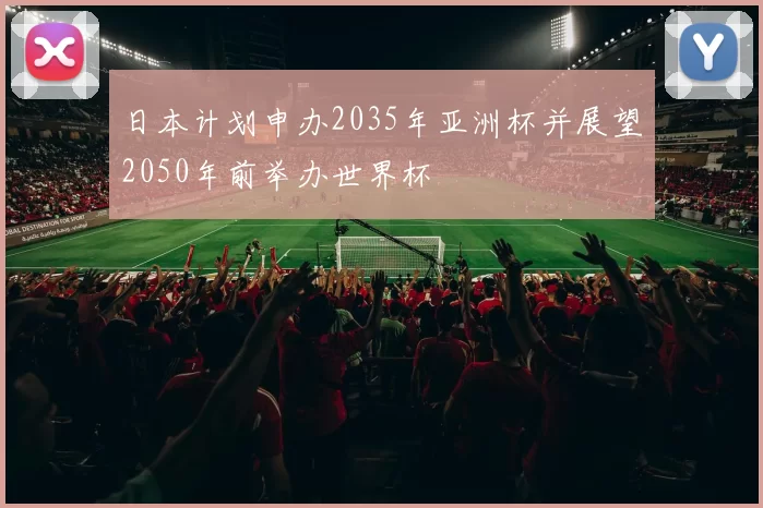 日本计划申办2035年亚洲杯并展望2050年前举办世界杯