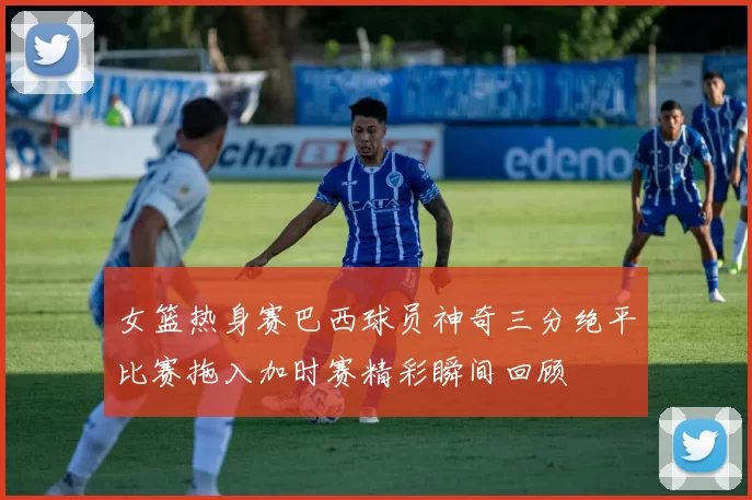 女篮热身赛巴西球员神奇三分绝平比赛拖入加时赛精彩瞬间回顾