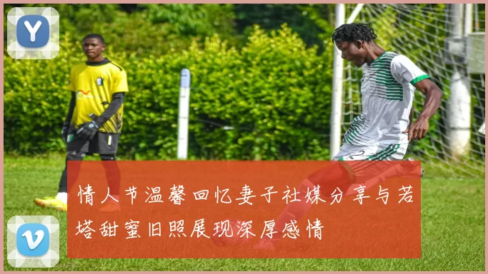 情人节温馨回忆妻子社媒分享与若塔甜蜜旧照展现深厚感情