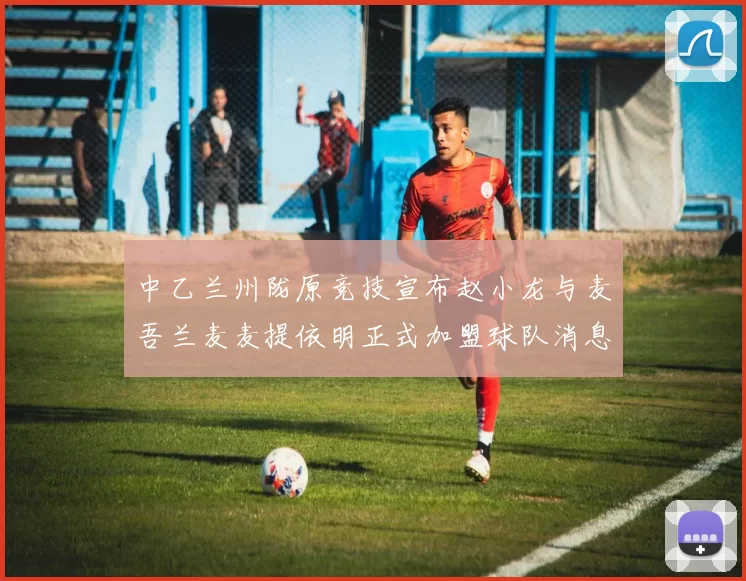 中乙兰州陇原竞技宣布赵小龙与麦吾兰麦麦提依明正式加盟球队消息