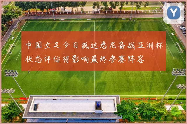 中国女足今日抵达悉尼备战亚洲杯状态评估将影响最终参赛阵容