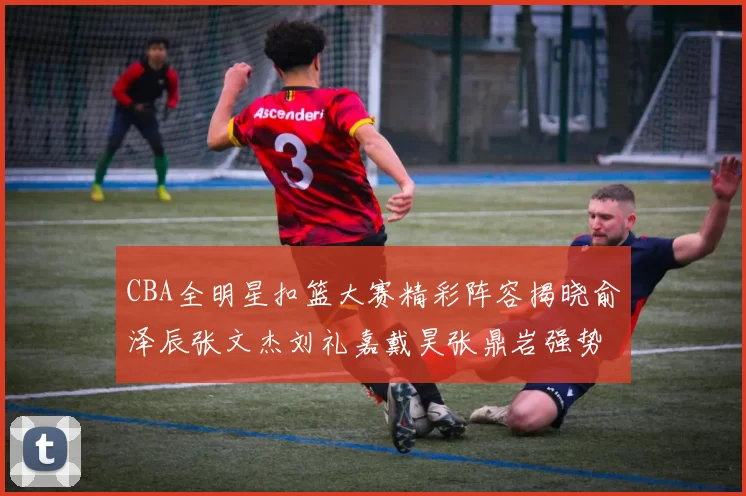 CBA全明星扣篮大赛精彩阵容揭晓俞泽辰张文杰刘礼嘉戴昊张鼎岩强势参赛