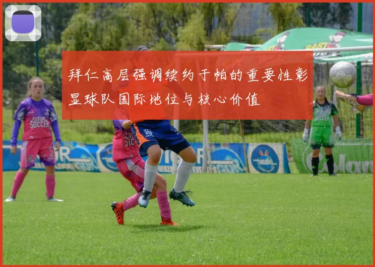 拜仁高层强调续约于帕的重要性彰显球队国际地位与核心价值
