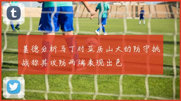 基德分析马丁对亚历山大的防守挑战称其攻防两端表现出色