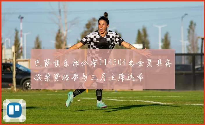 巴萨俱乐部公布114504名会员具备投票资格参与三月主席选举