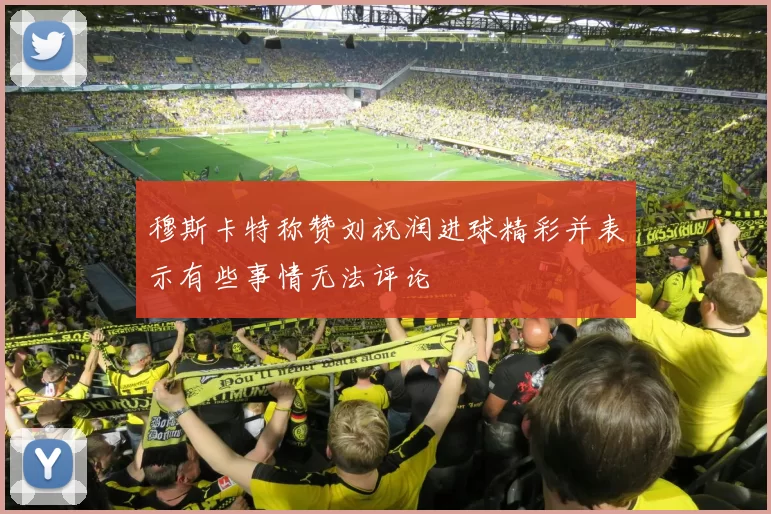 穆斯卡特称赞刘祝润进球精彩并表示有些事情无法评论