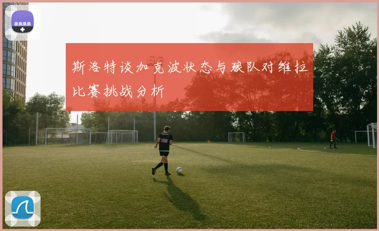 斯洛特谈加克波状态与狼队对维拉比赛挑战分析