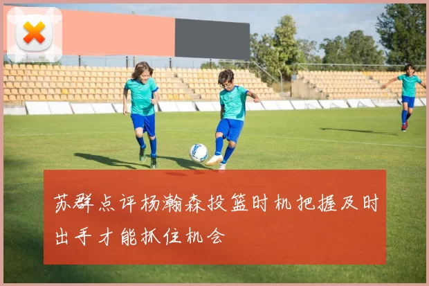 苏群点评杨瀚森投篮时机把握及时出手才能抓住机会