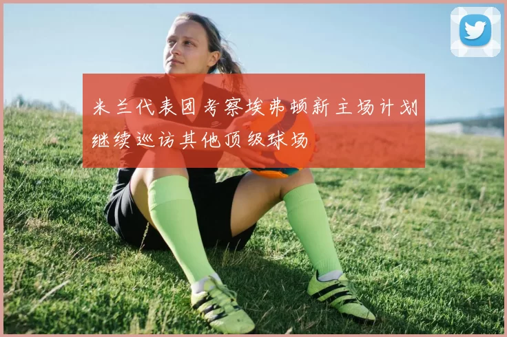 米兰代表团考察埃弗顿新主场计划继续巡访其他顶级球场