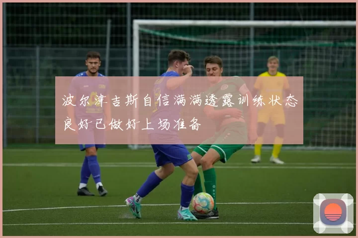 波尔津吉斯自信满满透露训练状态良好已做好上场准备