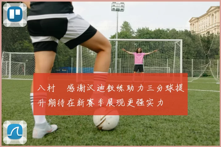 八村塁感谢汉迪教练助力三分球提升期待在新赛季展现更强实力