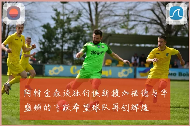 阿特金森谈独行侠新援加福德与华盛顿的飞跃希望球队再创辉煌
