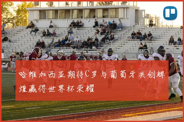 哈维加西亚期待C罗与葡萄牙共创辉煌赢得世界杯荣耀
