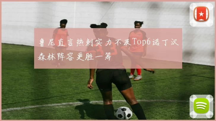 鲁尼直言热刺实力不及Top6诺丁汉森林阵容更胜一筹
