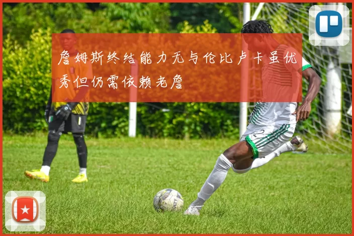 詹姆斯终结能力无与伦比卢卡虽优秀但仍需依赖老詹